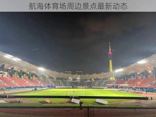 航海体育场周边景点最新动态