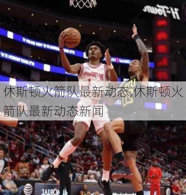 休斯顿火箭队最新动态,休斯顿火箭队最新动态新闻