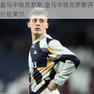 皇马中场克罗斯,皇马中场克罗斯评价居莱尔