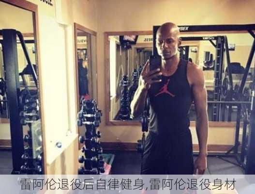 雷阿伦退役后自律健身,雷阿伦退役身材