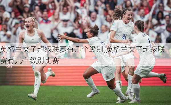 英格兰女子超级联赛有几个级别,英格兰女子超级联赛有几个级别比赛