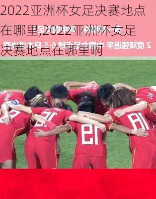 2022亚洲杯女足决赛地点在哪里,2022亚洲杯女足决赛地点在哪里啊