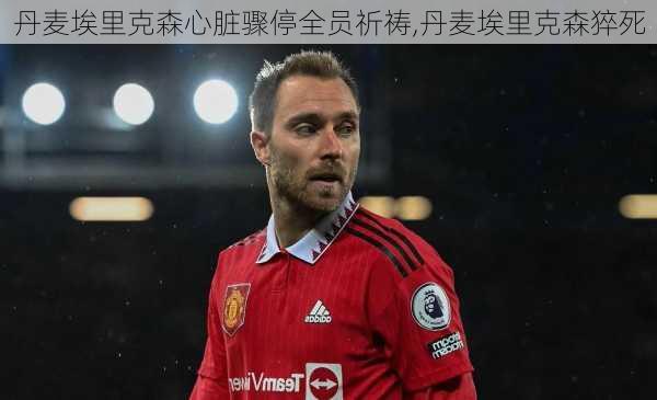 丹麦埃里克森心脏骤停全员祈祷,丹麦埃里克森猝死