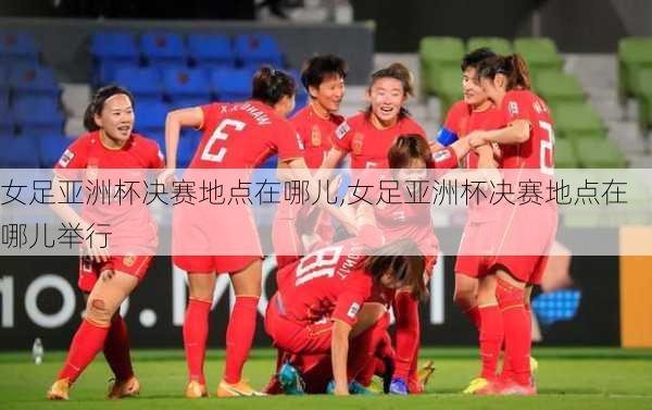女足亚洲杯决赛地点在哪儿,女足亚洲杯决赛地点在哪儿举行