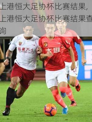 上港恒大足协杯比赛结果,上港恒大足协杯比赛结果查询
