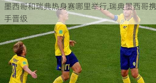 墨西哥和瑞典热身赛哪里举行,瑞典墨西哥携手晋级