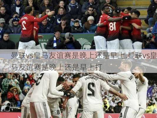 曼联vs皇马友谊赛是晚上还是早上,曼联vs皇马友谊赛是晚上还是早上打