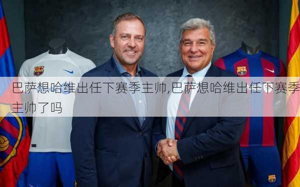 巴萨想哈维出任下赛季主帅,巴萨想哈维出任下赛季主帅了吗