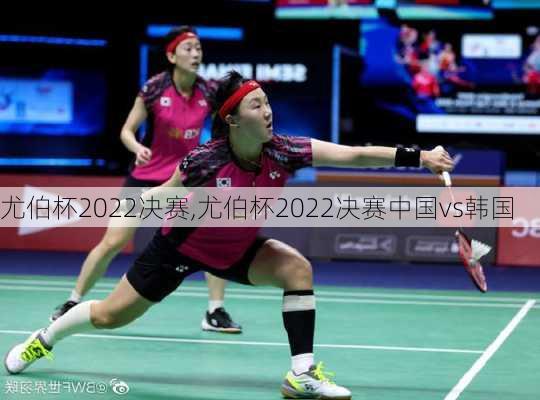 尤伯杯2022决赛,尤伯杯2022决赛中国vs韩国