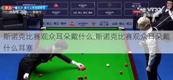 斯诺克比赛观众耳朵戴什么,斯诺克比赛观众耳朵戴什么耳塞