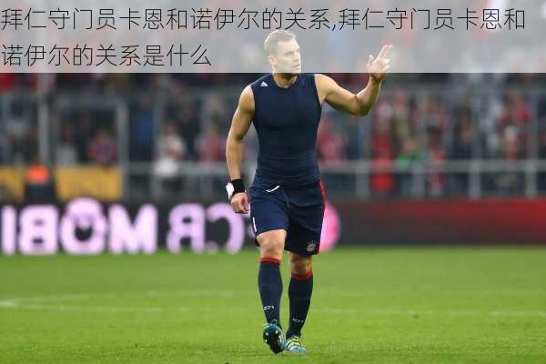 拜仁守门员卡恩和诺伊尔的关系,拜仁守门员卡恩和诺伊尔的关系是什么