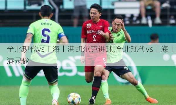 全北现代vs上海上港胡尔克进球,全北现代vs上海上港录像