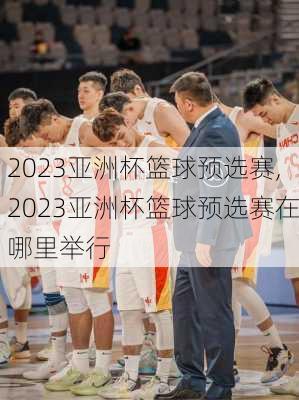 2023亚洲杯篮球预选赛,2023亚洲杯篮球预选赛在哪里举行