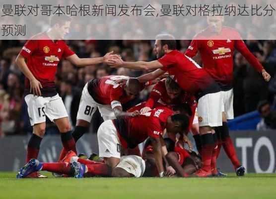 曼联对哥本哈根新闻发布会,曼联对格拉纳达比分预测