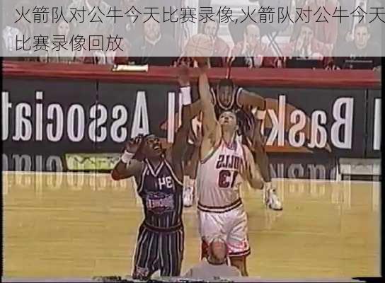 火箭队对公牛今天比赛录像,火箭队对公牛今天比赛录像回放