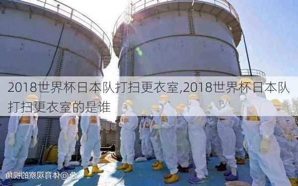 2018世界杯日本队打扫更衣室,2018世界杯日本队打扫更衣室的是谁