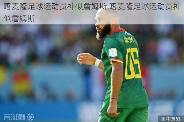 喀麦隆足球运动员神似詹姆斯,喀麦隆足球运动员神似詹姆斯