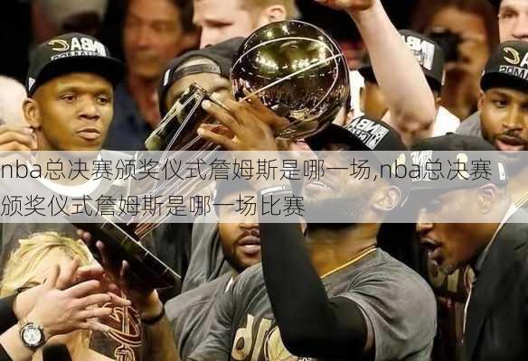 nba总决赛颁奖仪式詹姆斯是哪一场,nba总决赛颁奖仪式詹姆斯是哪一场比赛