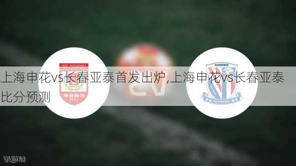 上海申花vs长春亚泰首发出炉,上海申花vs长春亚泰比分预测
