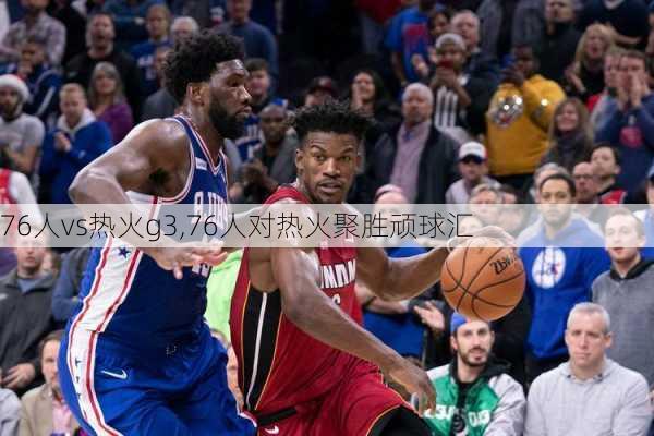 76人vs热火g3,76人对热火聚胜顽球汇