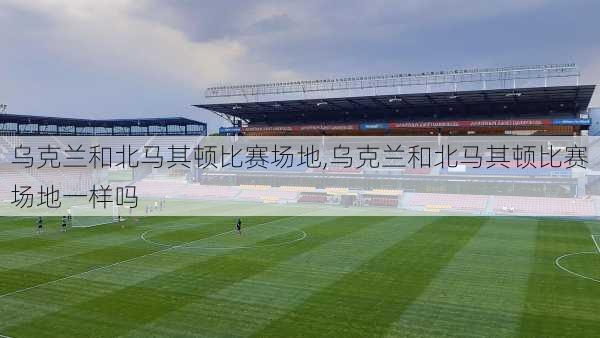 乌克兰和北马其顿比赛场地,乌克兰和北马其顿比赛场地一样吗