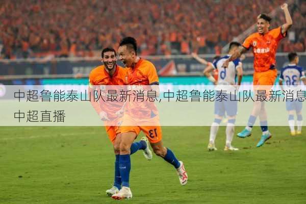 中超鲁能泰山队最新消息,中超鲁能泰山队最新消息中超直播