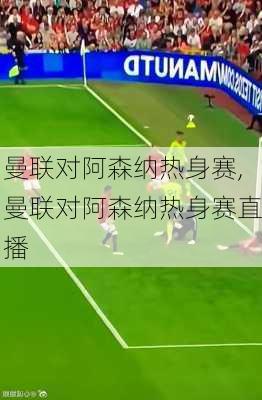 曼联对阿森纳热身赛,曼联对阿森纳热身赛直播