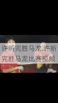 许昕完胜马龙,许昕完胜马龙比赛视频