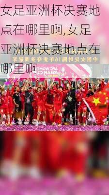 女足亚洲杯决赛地点在哪里啊,女足亚洲杯决赛地点在哪里啊