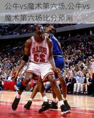 公牛vs魔术第六场,公牛vs魔术第六场比分预测
