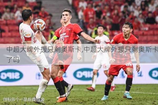 中超大牌外援只剩奥斯卡,中超大牌外援只剩奥斯卡了吗