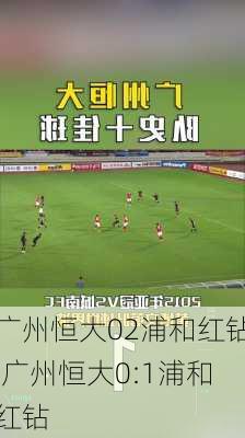 广州恒大02浦和红钻,广州恒大0:1浦和红钻