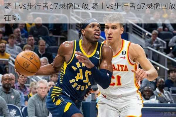 骑士vs步行者g7录像回放,骑士vs步行者g7录像回放在哪