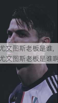 尤文图斯老板是谁,尤文图斯老板是谁啊