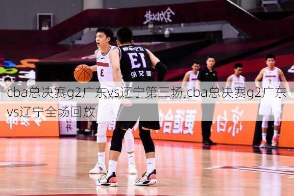 cba总决赛g2广东vs辽宁第三场,cba总决赛g2广东vs辽宁全场回放