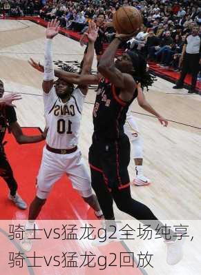 骑士vs猛龙g2全场纯享,骑士vs猛龙g2回放