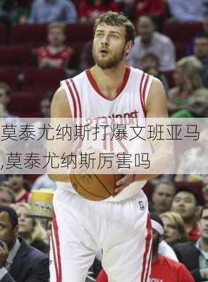 莫泰尤纳斯打爆文班亚马,莫泰尤纳斯厉害吗