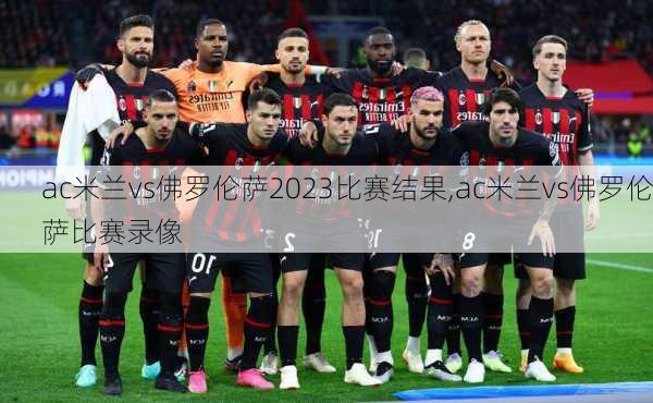 ac米兰vs佛罗伦萨2023比赛结果,ac米兰vs佛罗伦萨比赛录像