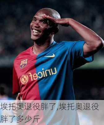埃托奥退役胖了,埃托奥退役胖了多少斤