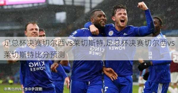 足总杯决赛切尔西vs莱切斯特,足总杯决赛切尔西vs莱切斯特比分预测
