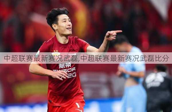 中超联赛最新赛况武磊,中超联赛最新赛况武磊比分