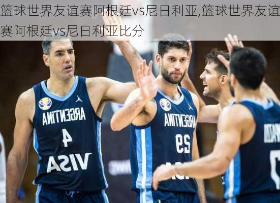 篮球世界友谊赛阿根廷vs尼日利亚,篮球世界友谊赛阿根廷vs尼日利亚比分