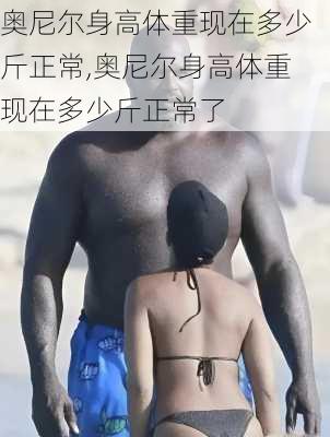 奥尼尔身高体重现在多少斤正常,奥尼尔身高体重现在多少斤正常了