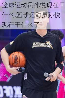 篮球运动员孙悦现在干什么,篮球运动员孙悦现在干什么了