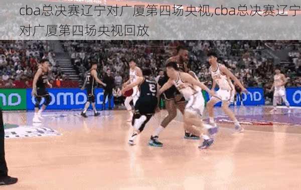cba总决赛辽宁对广厦第四场央视,cba总决赛辽宁对广厦第四场央视回放