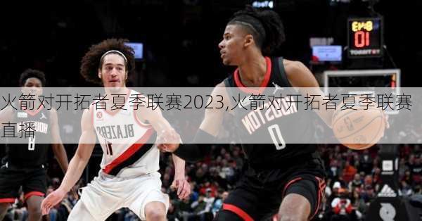火箭对开拓者夏季联赛2023,火箭对开拓者夏季联赛直播