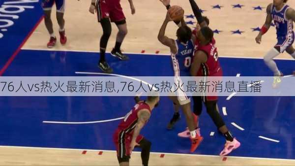 76人vs热火最新消息,76人vs热火最新消息直播