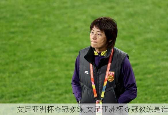 女足亚洲杯夺冠教练,女足亚洲杯夺冠教练是谁