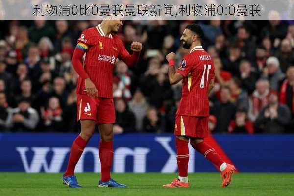 利物浦0比0曼联曼联新闻,利物浦0:0曼联