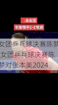 女团乒乓球决赛陈梦,女团乒乓球决赛陈梦对张本美2024